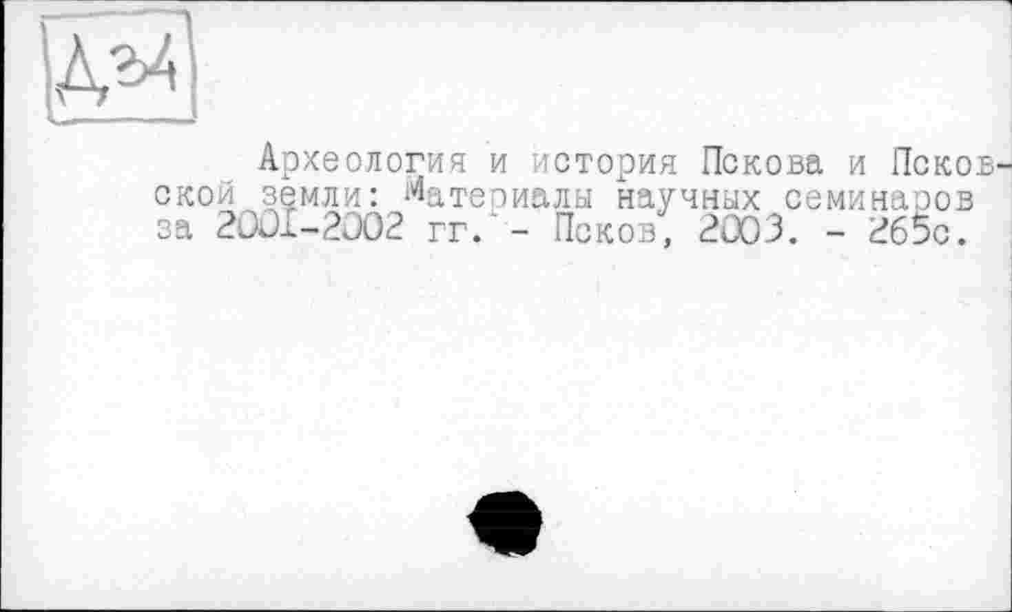 ﻿и
Археология и история Пскова и Псков ской земли: Материалы научных семинаров за 2001-2002 гг.'- Псков, 2003. - 2б5с.